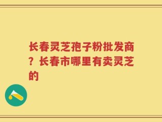长春灵芝孢子粉批发商？长春市哪里有卖灵芝的