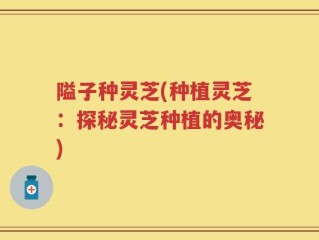 隘子种灵芝(种植灵芝：探秘灵芝种植的奥秘)