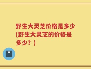 野生大灵芝价格是多少(野生大灵芝的价格是多少？)