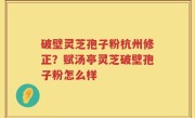 破壁灵芝孢子粉杭州修正？赋汤亭灵芝破壁孢子粉怎么样
