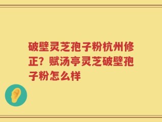 破壁灵芝孢子粉杭州修正？赋汤亭灵芝破壁孢子粉怎么样