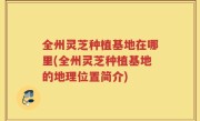全州灵芝种植基地在哪里(全州灵芝种植基地的地理位置简介)