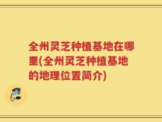 全州灵芝种植基地在哪里(全州灵芝种植基地的地理位置简介)