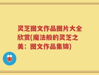 灵芝图文作品图片大全欣赏(魔法般的灵芝之美：图文作品集锦)
