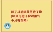 阳了以后喝灵芝孢子粉(喝灵芝孢子粉对阳气不足有帮助)
