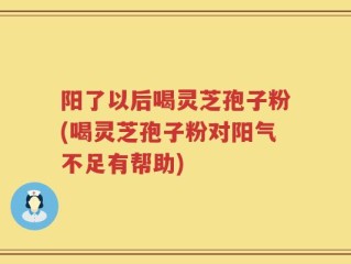 阳了以后喝灵芝孢子粉(喝灵芝孢子粉对阳气不足有帮助)