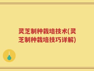 灵芝制种栽培技术(灵芝制种栽培技巧详解)