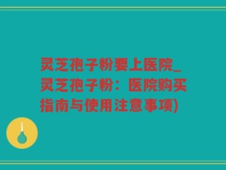 灵芝孢子粉要上医院_灵芝孢子粉：医院购买指南与使用注意事项)