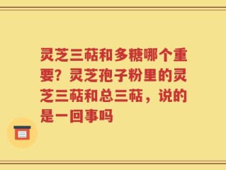 灵芝三萜和多糖哪个重要？灵芝孢子粉里的灵芝三萜和总三萜，说的是一回事吗