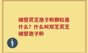 破壁灵芝孢子粉颗粒是什么？什么叫双芝灵芝破壁孢子粉