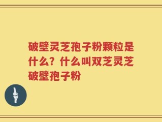 破壁灵芝孢子粉颗粒是什么？什么叫双芝灵芝破壁孢子粉