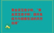 黄金灵芝孢子粉_“黄金灵芝孢子粉：提升免疫力与健康生活的天然选择”