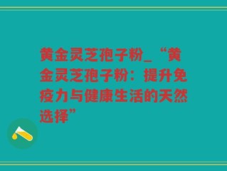 黄金灵芝孢子粉_“黄金灵芝孢子粉：提升免疫力与健康生活的天然选择”