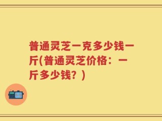 普通灵芝一克多少钱一斤(普通灵芝价格：一斤多少钱？)
