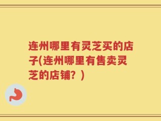 连州哪里有灵芝买的店子(连州哪里有售卖灵芝的店铺？)