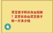 灵芝孢子粉长白山招商？正宗长白山灵芝孢子粉一斤多少钱