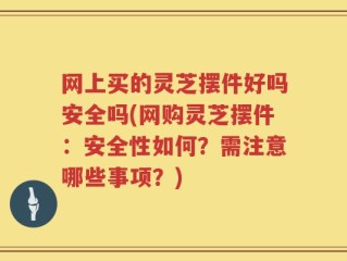 网上买的灵芝摆件好吗安全吗(网购灵芝摆件：安全性如何？需注意哪些事项？)