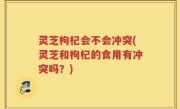 灵芝枸杞会不会冲突(灵芝和枸杞的食用有冲突吗？)