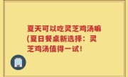 夏天可以吃灵芝鸡汤嘛(夏日餐桌新选择：灵芝鸡汤值得一试！
