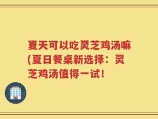 夏天可以吃灵芝鸡汤嘛(夏日餐桌新选择：灵芝鸡汤值得一试！