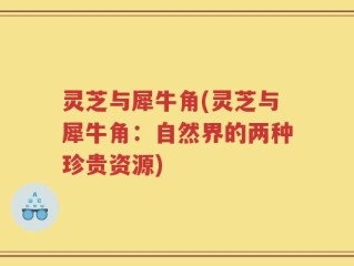 灵芝与犀牛角(灵芝与犀牛角：自然界的两种珍贵资源)