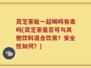 灵芝茶能一起喝吗有毒吗(灵芝茶是否可与其他饮料混合饮用？安全性如何？)