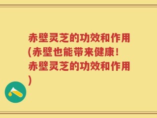 赤壁灵芝的功效和作用(赤壁也能带来健康！赤壁灵芝的功效和作用)