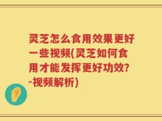 灵芝怎么食用效果更好一些视频(灵芝如何食用才能发挥更好功效？-视频解析)