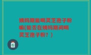 姨妈期能喝灵芝孢子粉嘛(能否在姨妈期间喝灵芝孢子粉？)
