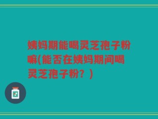 姨妈期能喝灵芝孢子粉嘛(能否在姨妈期间喝灵芝孢子粉？)