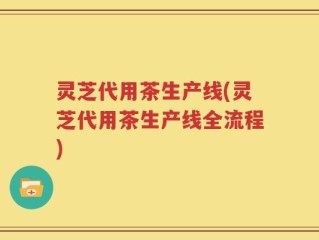 灵芝代用茶生产线(灵芝代用茶生产线全流程)