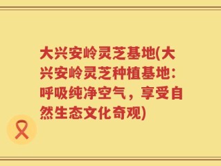 大兴安岭灵芝基地(大兴安岭灵芝种植基地：呼吸纯净空气，享受自然生态文化奇观)