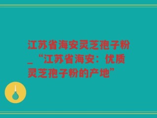 江苏省海安灵芝孢子粉_“江苏省海安：优质灵芝孢子粉的产地”