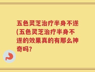 五色灵芝治疗半身不遂(五色灵芝治疗半身不遂的效果真的有那么神奇吗？