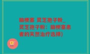 脑梗塞 灵芝孢子粉_灵芝孢子粉：脑梗塞患者的天然治疗选择)