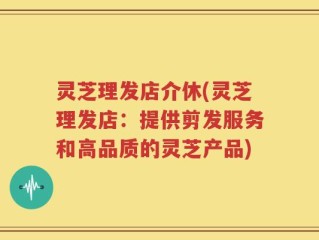 灵芝理发店介休(灵芝理发店：提供剪发服务和高品质的灵芝产品)