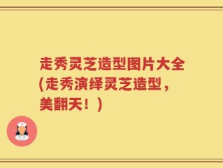 走秀灵芝造型图片大全(走秀演绎灵芝造型，美翻天！)
