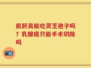 肌酐高能吃灵芝孢子吗？乳腺癌只能手术切除吗