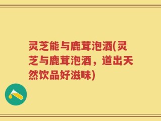 灵芝能与鹿茸泡酒(灵芝与鹿茸泡酒，道出天然饮品好滋味)