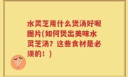 水灵芝用什么煲汤好呢图片(如何煲出美味水灵芝汤？这些食材是必须的！)