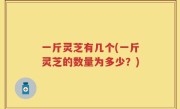 一斤灵芝有几个(一斤灵芝的数量为多少？)