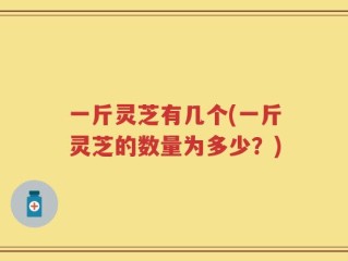 一斤灵芝有几个(一斤灵芝的数量为多少？)