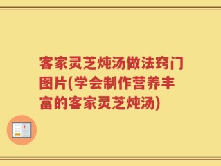 客家灵芝炖汤做法窍门图片(学会制作营养丰富的客家灵芝炖汤)