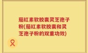 茄红素软胶囊灵芝孢子粉(茄红素软胶囊和灵芝孢子粉的双重功效)
