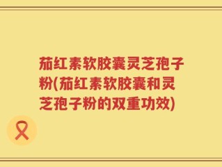 茄红素软胶囊灵芝孢子粉(茄红素软胶囊和灵芝孢子粉的双重功效)