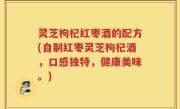 灵芝枸杞红枣酒的配方(自制红枣灵芝枸杞酒，口感独特，健康美味。)