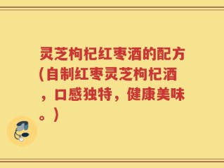 灵芝枸杞红枣酒的配方(自制红枣灵芝枸杞酒，口感独特，健康美味。)