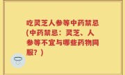 吃灵芝人参等中药禁忌(中药禁忌：灵芝、人参等不宜与哪些药物同服？)
