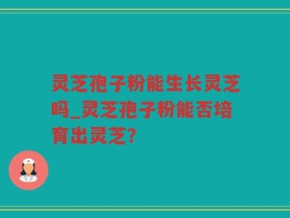 灵芝孢子粉能生长灵芝吗_灵芝孢子粉能否培育出灵芝？