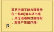 灵芝泡酒不能与哪些放在一起喝(酒与药不搭，灵芝酒谨防过度搭配，避免产生副作用)